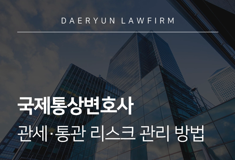 국제통상변호사가 설명하는 관세·통관 리스크 관리 방법